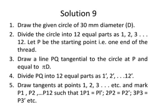 Solution 9
1. Draw the given circle of 30 mm diameter (D).
2. Divide the circle into 12 equal parts as 1, 2, 3 . . .
12. Let P be the starting point i.e. one end of the
thread.
3. Draw a line PQ tangential to the circle at P and
equal to D.
4. Divide PQ into 12 equal parts as 1’, 2’, . . .12’.
5. Draw tangents at points 1, 2, 3 . . . etc. and mark
P1 , P2 ,…P12 such that 1P1 = Pl’; 2P2 = P2’; 3P3 =
P3’ etc.
 