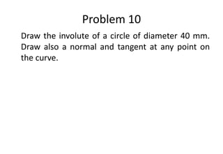 Problem 10
Draw the involute of a circle of diameter 40 mm.
Draw also a normal and tangent at any point on
the curve.
 