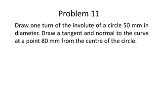 Problem 11
Draw one turn of the involute of a circle 50 mm in
diameter. Draw a tangent and normal to the curve
at a point 80 mm from the centre of the circle.
 