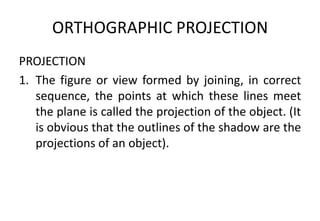 ORTHOGRAPHIC PROJECTION
PROJECTION
1. The figure or view formed by joining, in correct
sequence, the points at which these lines meet
the plane is called the projection of the object. (It
is obvious that the outlines of the shadow are the
projections of an object).
 