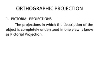 ORTHOGRAPHIC PROJECTION
1. PICTORIAL PROJECTIONS
The projections in which the description of the
object is completely understood in one view is know
as Pictorial Projection.
 