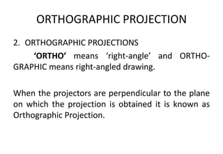 ORTHOGRAPHIC PROJECTION
2. ORTHOGRAPHIC PROJECTIONS
‘ORTHO’ means ‘right-angle’ and ORTHO-
GRAPHIC means right-angled drawing.
When the projectors are perpendicular to the plane
on which the projection is obtained it is known as
Orthographic Projection.
 