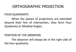 ORTHOGRAPHIC PROJECTION
FOUR QUADRANTS
When the planes of projections are extended
beyond their line of intersection, they form Four
Quadrants or Dihedral Angles.
POSITION OF THE OBSERVER
The observer will always be in the right side of
the four quadrants.
 