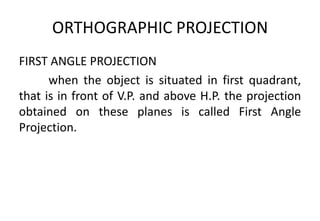 ORTHOGRAPHIC PROJECTION
FIRST ANGLE PROJECTION
when the object is situated in first quadrant,
that is in front of V.P. and above H.P. the projection
obtained on these planes is called First Angle
Projection.
 
