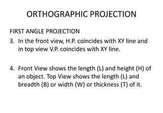 ORTHOGRAPHIC PROJECTION
FIRST ANGLE PROJECTION
3. In the front view, H.P. coincides with XY line and
in top view V.P. coincides with XY line.
4. Front View shows the length (L) and height (H) of
an object. Top View shows the length (L) and
breadth (B) or width (W) or thickness (T) of it.
 