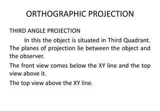 ORTHOGRAPHIC PROJECTION
THIRD ANGLE PROJECTION
In this the object is situated in Third Quadrant.
The planes of projection lie between the object and
the observer.
The front view comes below the XY line and the top
view above it.
The top view above the XY line.
 