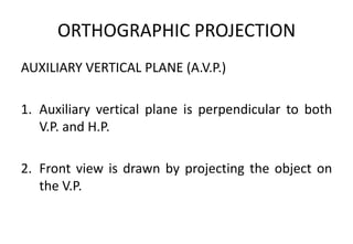 ORTHOGRAPHIC PROJECTION
AUXILIARY VERTICAL PLANE (A.V.P.)
1. Auxiliary vertical plane is perpendicular to both
V.P. and H.P.
2. Front view is drawn by projecting the object on
the V.P.
 