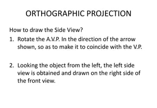 ORTHOGRAPHIC PROJECTION
How to draw the Side View?
1. Rotate the A.V.P. In the direction of the arrow
shown, so as to make it to coincide with the V.P.
2. Looking the object from the left, the left side
view is obtained and drawn on the right side of
the front view.
 