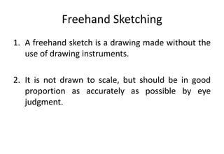 Freehand Sketching
1. A freehand sketch is a drawing made without the
use of drawing instruments.
2. It is not drawn to scale, but should be in good
proportion as accurately as possible by eye
judgment.
 