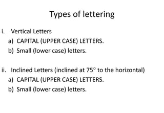 Types of lettering
i. Vertical Letters
a) CAPITAL (UPPER CASE) LETTERS.
b) Small (lower case) letters.
ii. Inclined Letters (inclined at 75 to the horizontal)
a) CAPITAL (UPPER CASE) LETTERS.
b) Small (lower case) letters.
 