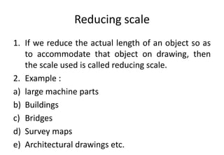 Reducing scale
1. If we reduce the actual length of an object so as
to accommodate that object on drawing, then
the scale used is called reducing scale.
2. Example :
a) large machine parts
b) Buildings
c) Bridges
d) Survey maps
e) Architectural drawings etc.
 