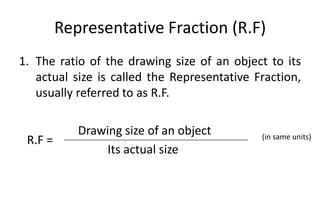 Representative Fraction (R.F)
1. The ratio of the drawing size of an object to its
actual size is called the Representative Fraction,
usually referred to as R.F.
Drawing size of an object
Its actual size
R.F = (in same units)
 