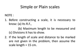 Simple or Plain scales
NOTE :
1. Before constructing a scale, it is necessary to
know: (a) Its R.F.,
(b) Maximum length to be measured and
(c) Divisions it has to show.
2. If the length of scale and distance to be marked
are not given in the problem, then assume the
scale length = 15 cm.
 