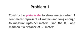 Problem 1
Construct a plain scale to show meters when 1
centimeter represents 4 meters and long enough
to measure upto 50 meters. Find the R.F. and
mark on it a distance of 36 meters.
 