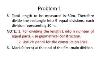 Problem 1
5. Total length to be measured is 50m. Therefore
divide the rectangle into 5 equal divisions, each
division representing 10m.
NOTE: 1. For dividing the length L into n number of
equal parts, use geometrical construction.
2. Use 2H pencil for the construction lines.
6. Mark 0 (zero) at the end of the first main division.
 