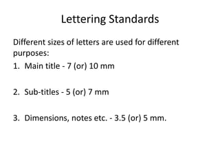 Lettering Standards
Different sizes of letters are used for different
purposes:
1. Main title - 7 (or) 10 mm
2. Sub-titles - 5 (or) 7 mm
3. Dimensions, notes etc. - 3.5 (or) 5 mm.
 