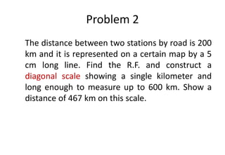 Problem 2
The distance between two stations by road is 200
km and it is represented on a certain map by a 5
cm long line. Find the R.F. and construct a
diagonal scale showing a single kilometer and
long enough to measure up to 600 km. Show a
distance of 467 km on this scale.
 