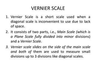 VERNIER SCALE
1. Vernier Scale is a short scale used when a
diagonal scale is inconvenient to use due to lack
of space.
2. It consists of two parts, i.e., Main Scale (which is
a Plane Scale fully divided into minor divisions)
and a Vernier Scale.
3. Vernier scale slides on the side of the main scale
and both of them are used to measure small
divisions up to 3 divisions like diagonal scales.
 