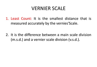 VERNIER SCALE
1. Least Count: It is the smallest distance that is
measured accurately by the vernies'Scale.
2. It is the difference between a main scale division
(m.s.d.) and a vernier scale division (v.s.d.).
 