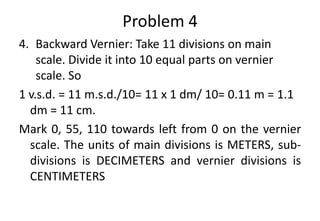 Problem 4
4. Backward Vernier: Take 11 divisions on main
scale. Divide it into 10 equal parts on vernier
scale. So
1 v.s.d. = 11 m.s.d./10= 11 x 1 dm/ 10= 0.11 m = 1.1
dm = 11 cm.
Mark 0, 55, 110 towards left from 0 on the vernier
scale. The units of main divisions is METERS, sub-
divisions is DECIMETERS and vernier divisions is
CENTIMETERS
 