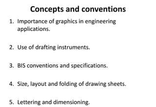 Concepts and conventions
1. Importance of graphics in engineering
applications.
2. Use of drafting instruments.
3. BIS conventions and specifications.
4. Size, layout and folding of drawing sheets.
5. Lettering and dimensioning.
 