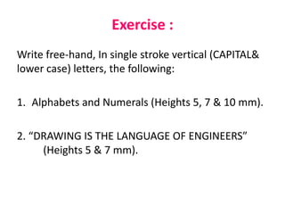Exercise :
Write free-hand, In single stroke vertical (CAPITAL&
lower case) letters, the following:
1. Alphabets and Numerals (Heights 5, 7 & 10 mm).
2. “DRAWING IS THE LANGUAGE OF ENGINEERS”
(Heights 5 & 7 mm).
 