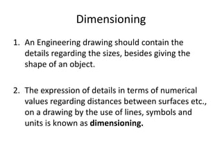 Dimensioning
1. An Engineering drawing should contain the
details regarding the sizes, besides giving the
shape of an object.
2. The expression of details in terms of numerical
values regarding distances between surfaces etc.,
on a drawing by the use of lines, symbols and
units is known as dimensioning.
 