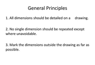 General Principles
1. All dimensions should be detailed on a drawing.
2. No single dimension should be repeated except
where unavoidable.
3. Mark the dimensions outside the drawing as far as
possible.
 
