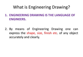 What is Engineering Drawing?
1. ENGINEERING DRAWING IS THE LANGUAGE OF
ENGINEERS.
2. By means of Engineering Drawing one can
express the shape, size, finish etc. of any object
accurately and clearly.
 