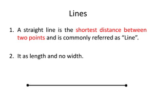 Lines
1. A straight line is the shortest distance between
two points and is commonly referred as “Line”.
2. It as length and no width.
. .
 