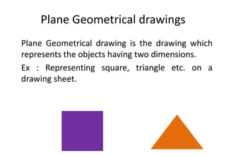 Plane Geometrical drawings
Plane Geometrical drawing is the drawing which
represents the objects having two dimensions.
Ex : Representing square, triangle etc. on a
drawing sheet.
 