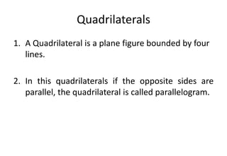 Quadrilaterals
1. A Quadrilateral is a plane figure bounded by four
lines.
2. In this quadrilaterals if the opposite sides are
parallel, the quadrilateral is called parallelogram.
 