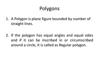 Polygons
1. A Polygon is plane figure bounded by number of
straight lines.
2. If the polygon has equal angles and equal sides
and if it can be inscribed in or circumscribed
around a circle, it is called as Regular polygon.
 