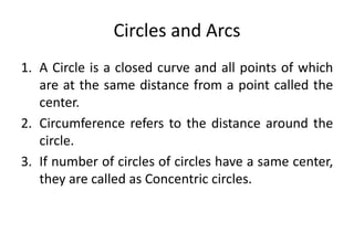 Circles and Arcs
1. A Circle is a closed curve and all points of which
are at the same distance from a point called the
center.
2. Circumference refers to the distance around the
circle.
3. If number of circles of circles have a same center,
they are called as Concentric circles.
 