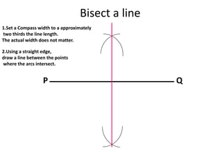 Bisect a line
P Q
1.Set a Compass width to a approximately
two thirds the line length.
The actual width does not matter.
2.Using a straight edge,
draw a line between the points
where the arcs intersect.
 