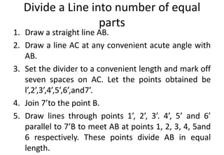 Divide a Line into number of equal
parts
1. Draw a straight line AB.
2. Draw a line AC at any convenient acute angle with
AB.
3. Set the divider to a convenient length and mark off
seven spaces on AC. Let the points obtained be
l’,2’,3’,4’,5’,6’,and7’.
4. Join 7’to the point B.
5. Draw lines through points 1’, 2’, 3’. 4’, 5’ and 6’
parallel to 7’B to meet AB at points 1, 2, 3, 4, 5and
6 respectively. These points divide AB in equal
length.
 