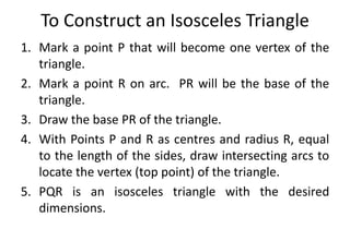 To Construct an Isosceles Triangle
1. Mark a point P that will become one vertex of the
triangle.
2. Mark a point R on arc. PR will be the base of the
triangle.
3. Draw the base PR of the triangle.
4. With Points P and R as centres and radius R, equal
to the length of the sides, draw intersecting arcs to
locate the vertex (top point) of the triangle.
5. PQR is an isosceles triangle with the desired
dimensions.
 