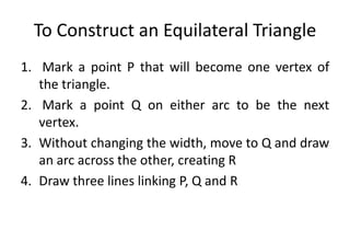 To Construct an Equilateral Triangle
1. Mark a point P that will become one vertex of
the triangle.
2. Mark a point Q on either arc to be the next
vertex.
3. Without changing the width, move to Q and draw
an arc across the other, creating R
4. Draw three lines linking P, Q and R
 