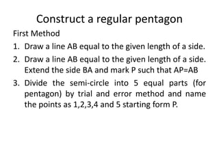 Construct a regular pentagon
First Method
1. Draw a line AB equal to the given length of a side.
2. Draw a line AB equal to the given length of a side.
Extend the side BA and mark P such that AP=AB
3. Divide the semi-circle into 5 equal parts (for
pentagon) by trial and error method and name
the points as 1,2,3,4 and 5 starting form P.
 