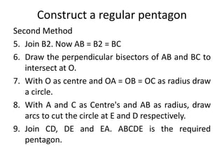 Construct a regular pentagon
Second Method
5. Join B2. Now AB = B2 = BC
6. Draw the perpendicular bisectors of AB and BC to
intersect at O.
7. With O as centre and OA = OB = OC as radius draw
a circle.
8. With A and C as Centre's and AB as radius, draw
arcs to cut the circle at E and D respectively.
9. Join CD, DE and EA. ABCDE is the required
pentagon.
 