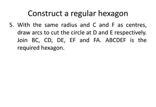 Construct a regular hexagon
5. With the same radius and C and F as centres,
draw arcs to cut the circle at D and E respectively.
Join BC, CD, DE, EF and FA. ABCDEF is the
required hexagon.
 