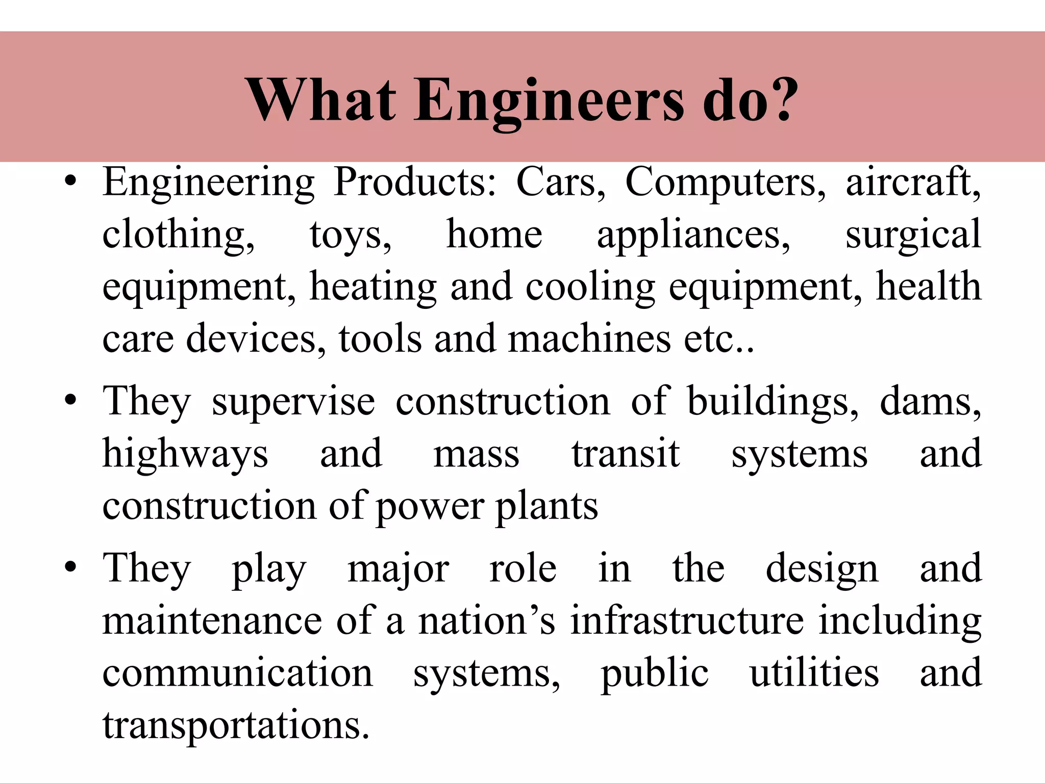 What Engineers do?
• Engineering Products: Cars, Computers, aircraft,
clothing, toys, home appliances, surgical
equipment, heating and cooling equipment, health
care devices, tools and machines etc..
• They supervise construction of buildings, dams,
highways and mass transit systems and
construction of power plants
• They play major role in the design and
maintenance of a nation’s infrastructure including
communication systems, public utilities and
transportations.
 