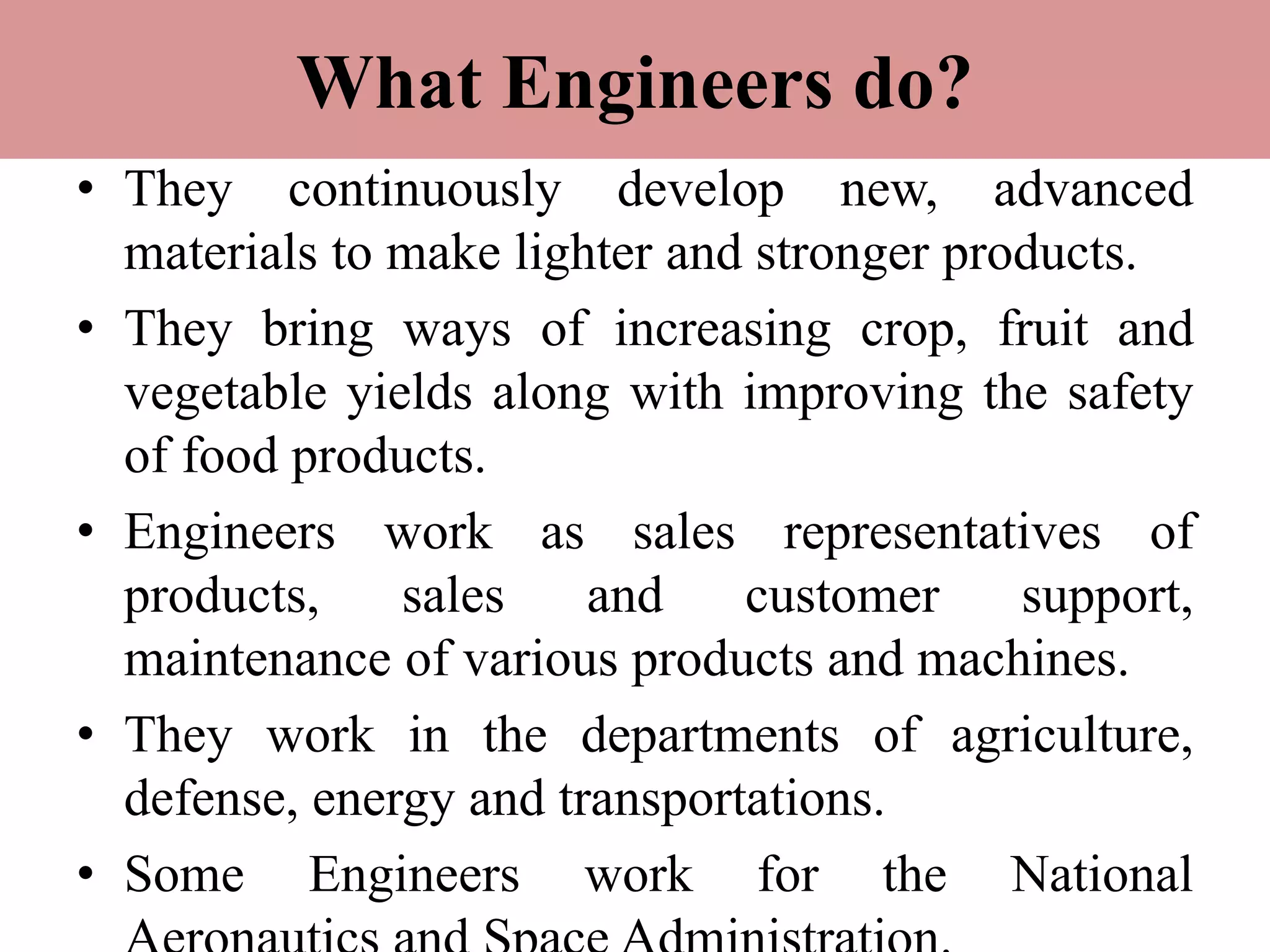What Engineers do?
• They continuously develop new, advanced
materials to make lighter and stronger products.
• They bring ways of increasing crop, fruit and
vegetable yields along with improving the safety
of food products.
• Engineers work as sales representatives of
products, sales and customer support,
maintenance of various products and machines.
• They work in the departments of agriculture,
defense, energy and transportations.
• Some Engineers work for the National
 
