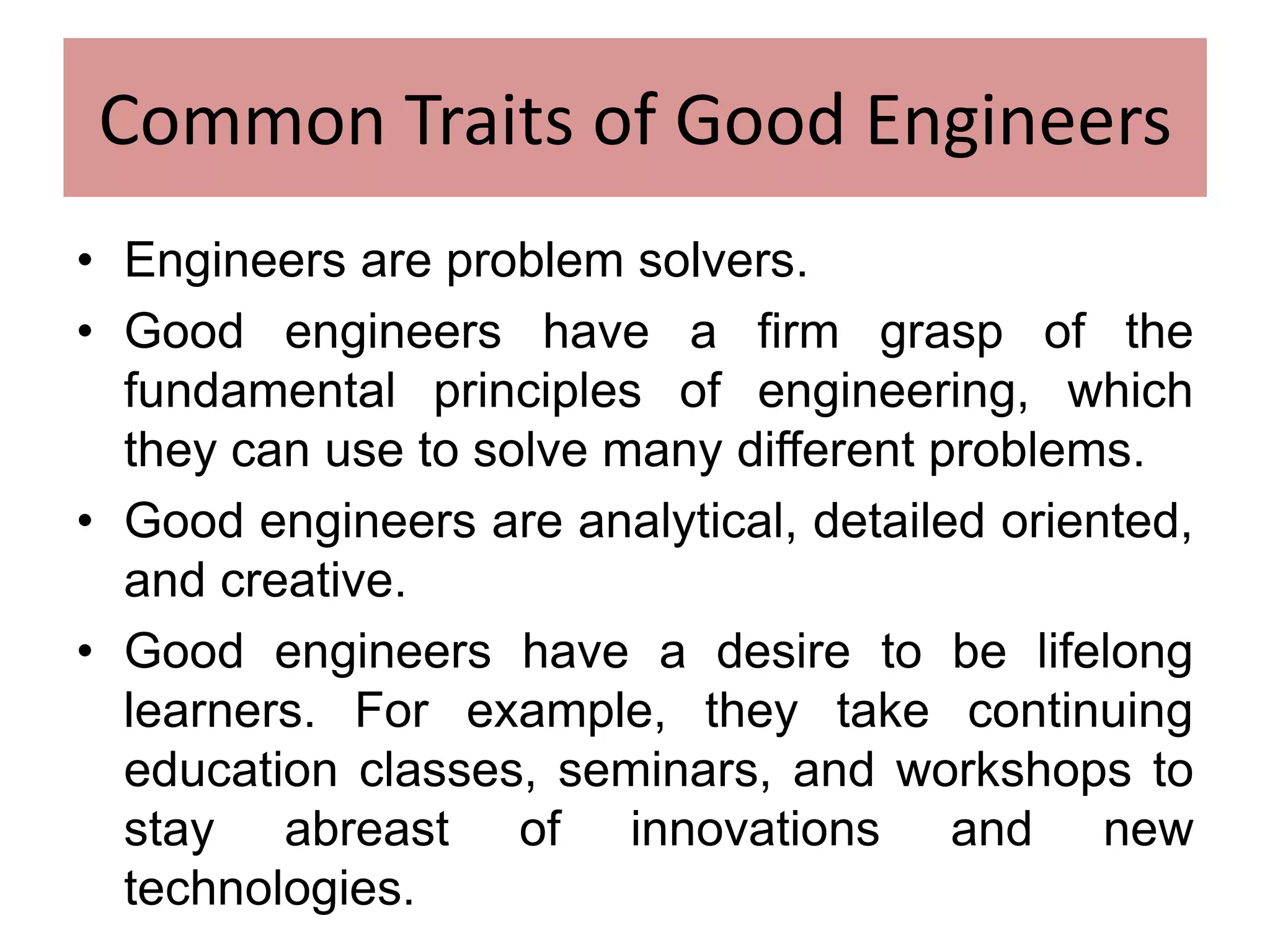 Common Traits of Good Engineers
• Engineers are problem solvers.
• Good engineers have a firm grasp of the
fundamental principles of engineering, which
they can use to solve many different problems.
• Good engineers are analytical, detailed oriented,
and creative.
• Good engineers have a desire to be lifelong
learners. For example, they take continuing
education classes, seminars, and workshops to
stay abreast of innovations and new
technologies.
 