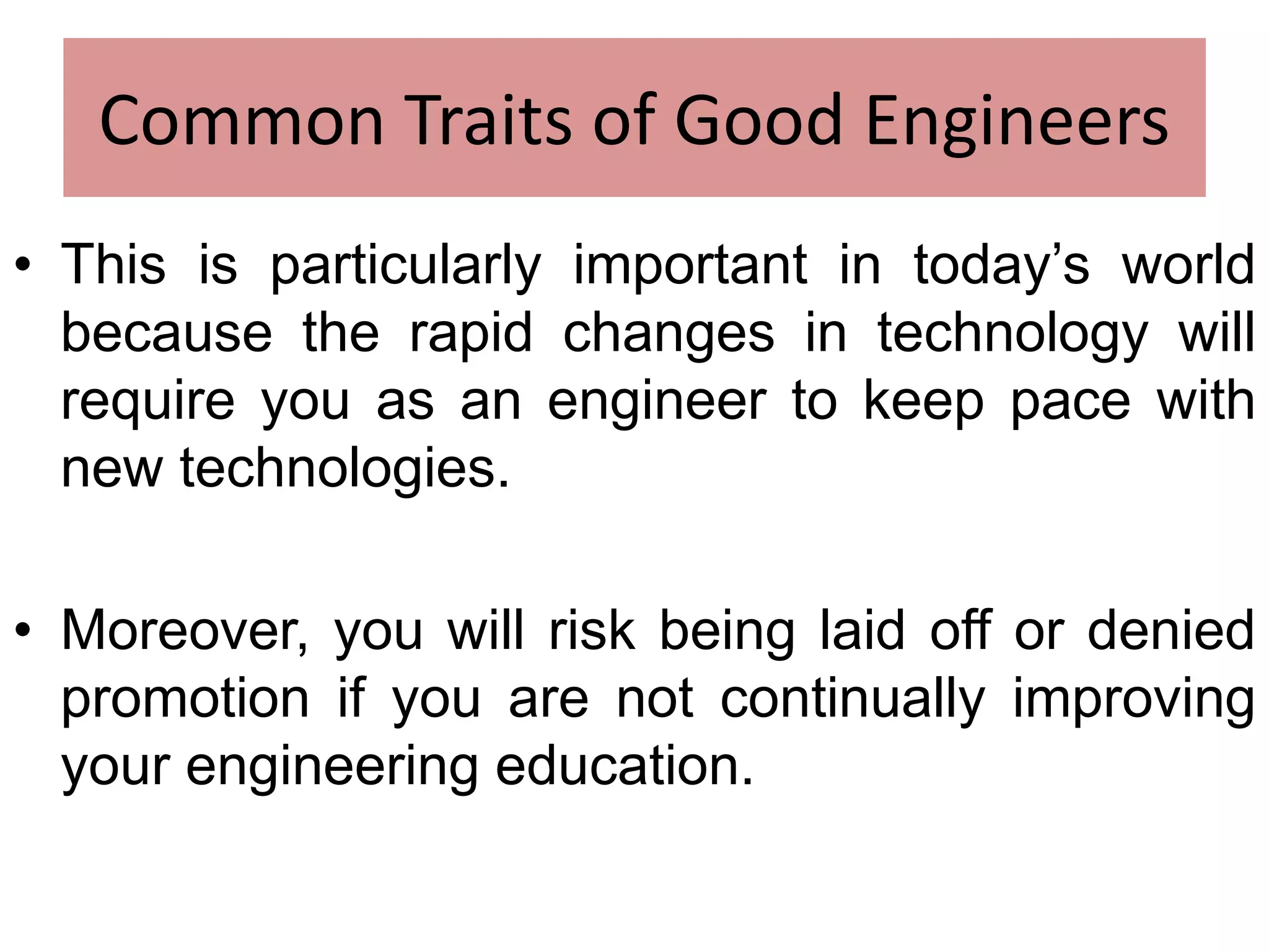 Common Traits of Good Engineers
• This is particularly important in today’s world
because the rapid changes in technology will
require you as an engineer to keep pace with
new technologies.
• Moreover, you will risk being laid off or denied
promotion if you are not continually improving
your engineering education.
 