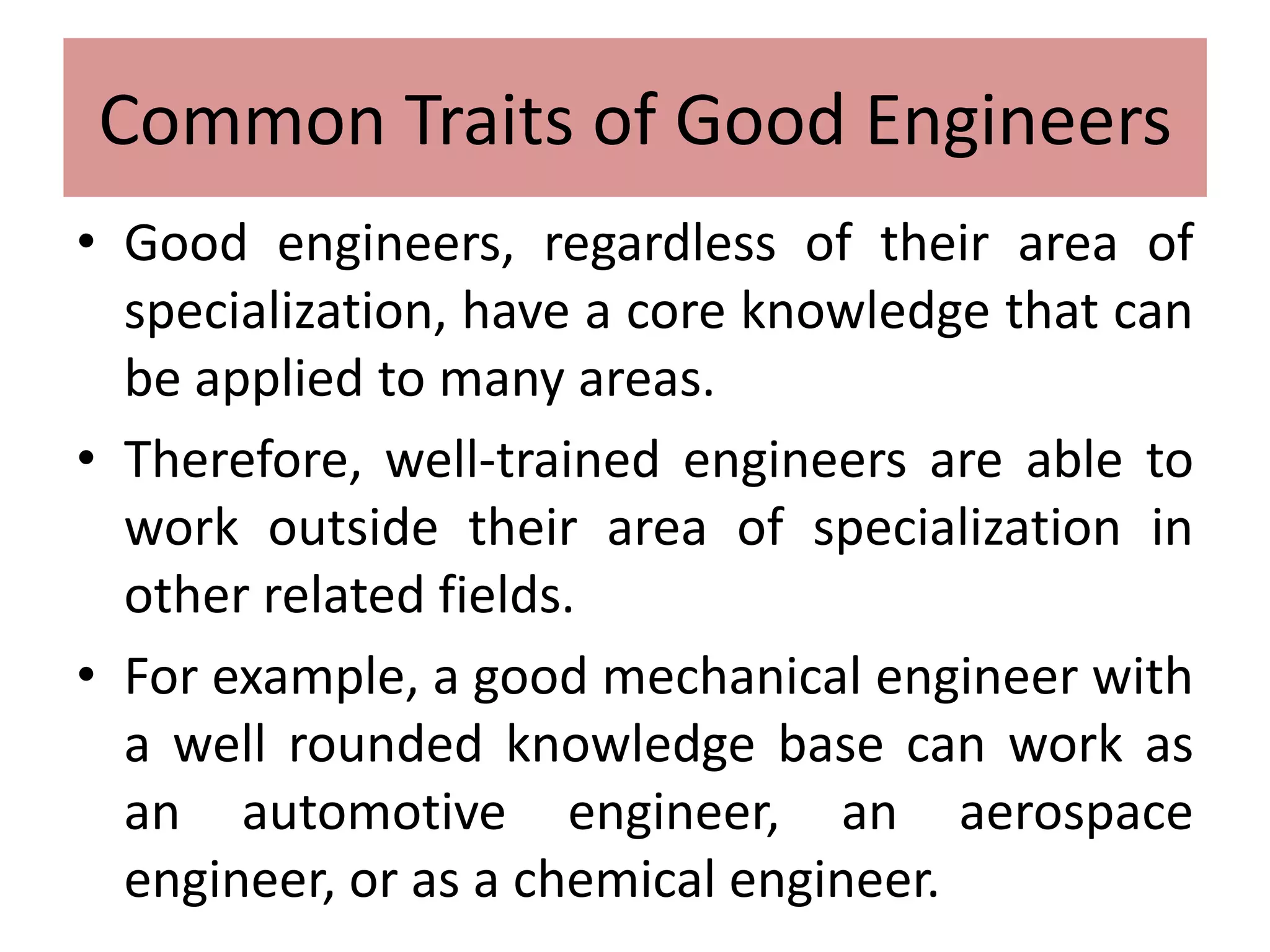 Common Traits of Good Engineers
• Good engineers, regardless of their area of
specialization, have a core knowledge that can
be applied to many areas.
• Therefore, well-trained engineers are able to
work outside their area of specialization in
other related fields.
• For example, a good mechanical engineer with
a well rounded knowledge base can work as
an automotive engineer, an aerospace
engineer, or as a chemical engineer.
 