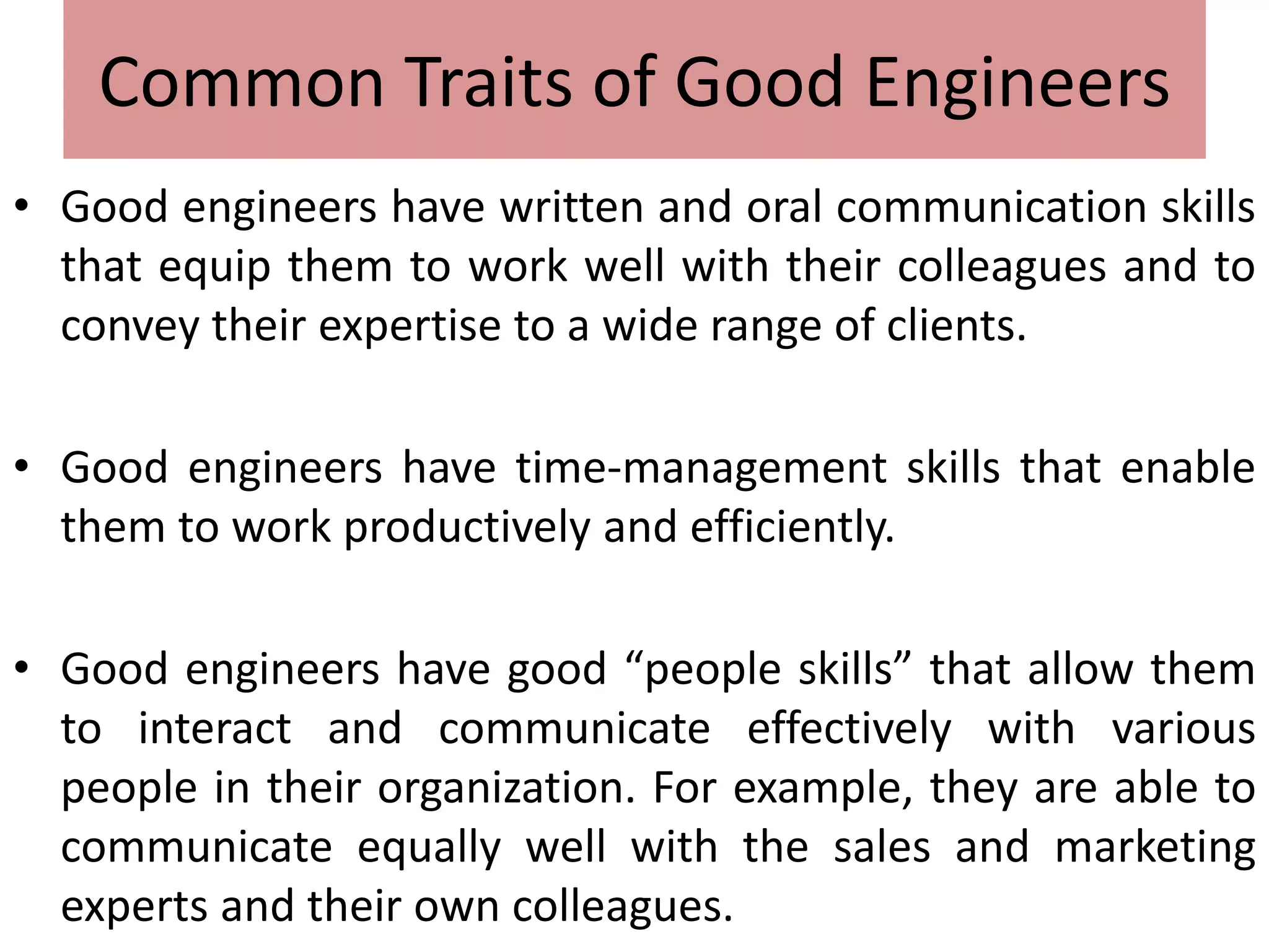 Common Traits of Good Engineers
• Good engineers have written and oral communication skills
that equip them to work well with their colleagues and to
convey their expertise to a wide range of clients.
• Good engineers have time-management skills that enable
them to work productively and efficiently.
• Good engineers have good “people skills” that allow them
to interact and communicate effectively with various
people in their organization. For example, they are able to
communicate equally well with the sales and marketing
experts and their own colleagues.
 