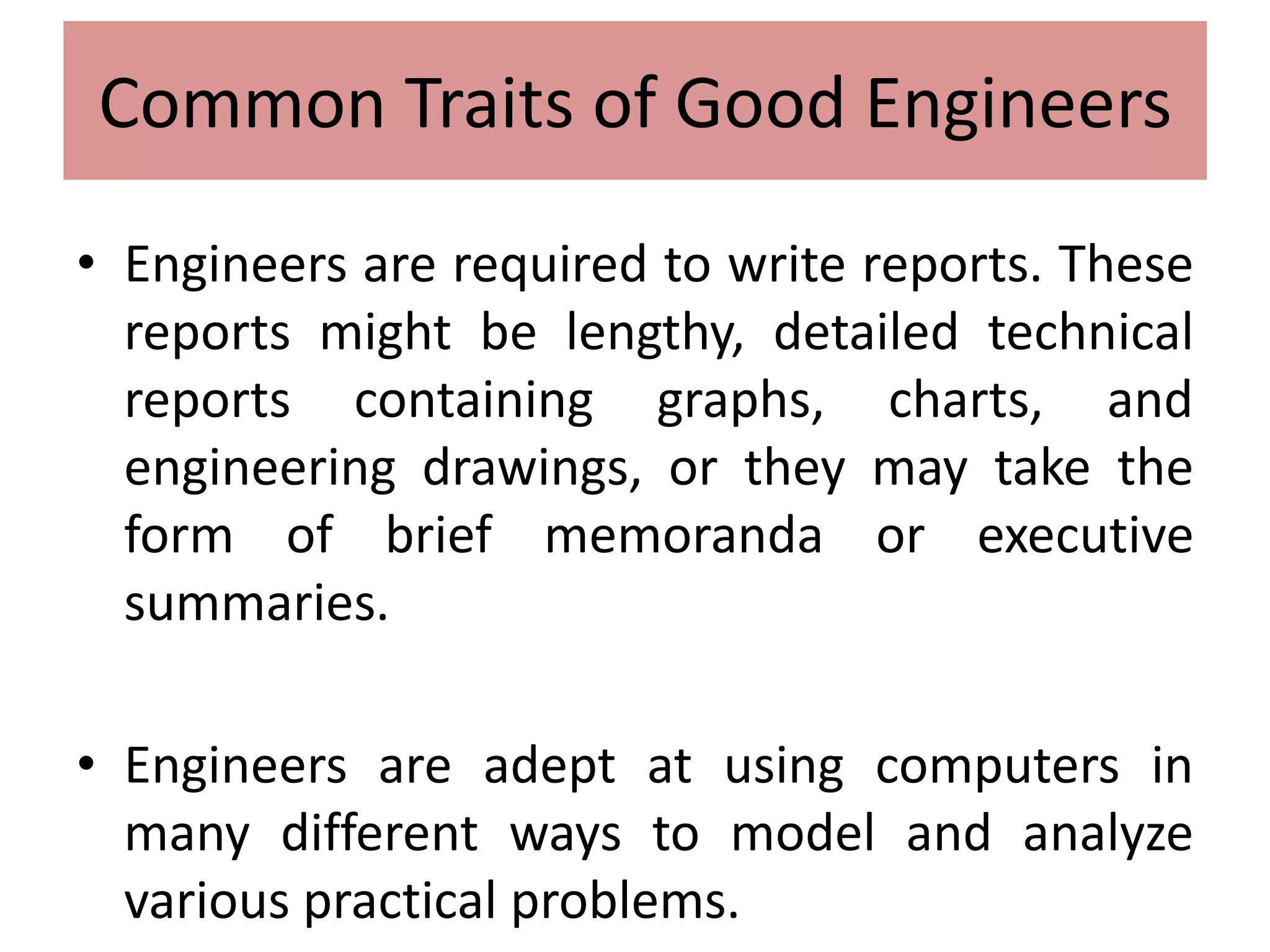 Design / Manufacturing Interface
• Engineers are required to write reports. These
reports might be lengthy, detailed technical
reports containing graphs, charts, and
engineering drawings, or they may take the
form of brief memoranda or executive
summaries.
• Engineers are adept at using computers in
many different ways to model and analyze
various practical problems.
Common Traits of Good Engineers
 
