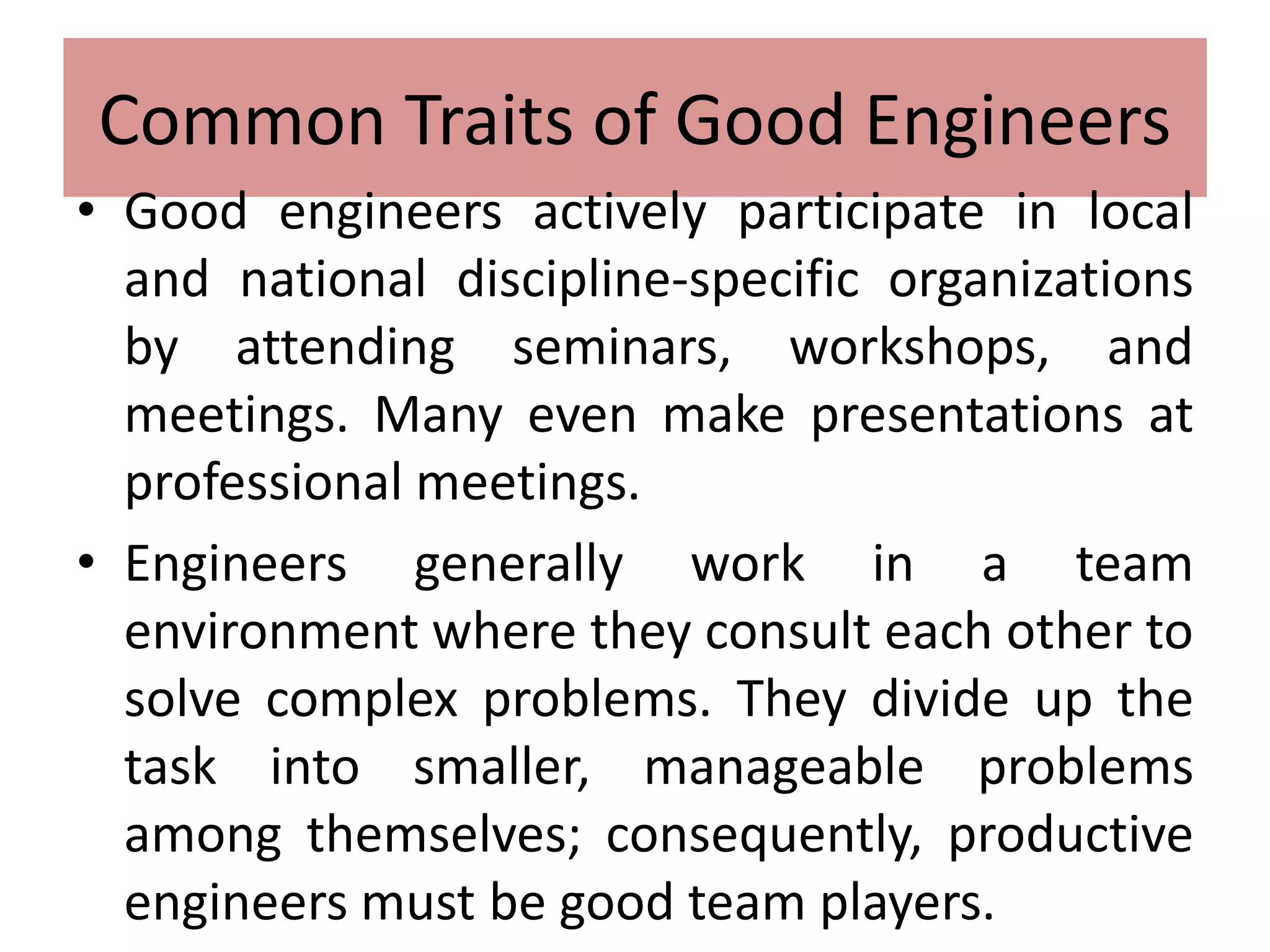Common Traits of Good Engineers
• Good engineers actively participate in local
and national discipline-specific organizations
by attending seminars, workshops, and
meetings. Many even make presentations at
professional meetings.
• Engineers generally work in a team
environment where they consult each other to
solve complex problems. They divide up the
task into smaller, manageable problems
among themselves; consequently, productive
engineers must be good team players.
 