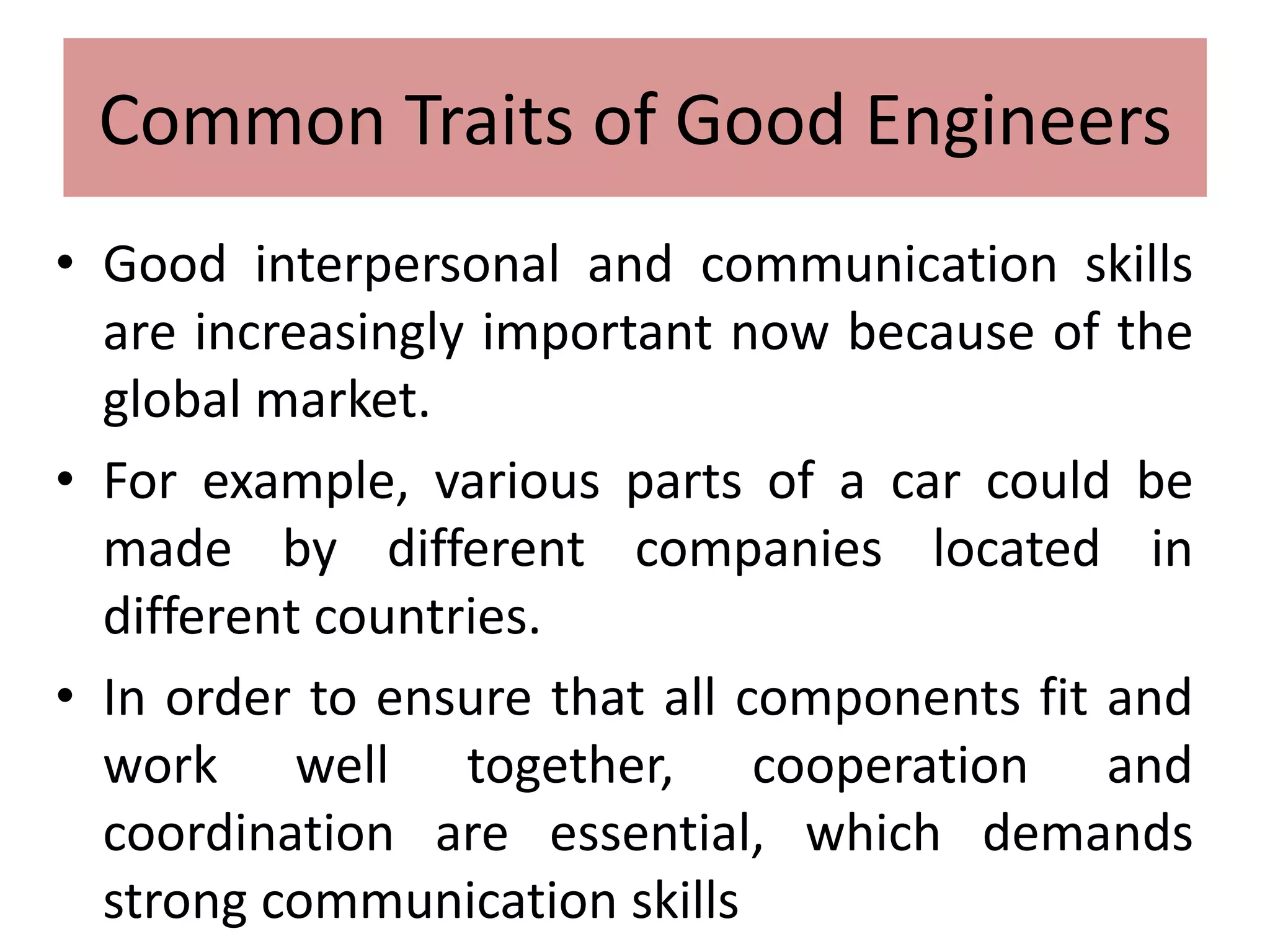 Common Traits of Good Engineers
• Good interpersonal and communication skills
are increasingly important now because of the
global market.
• For example, various parts of a car could be
made by different companies located in
different countries.
• In order to ensure that all components fit and
work well together, cooperation and
coordination are essential, which demands
strong communication skills
 